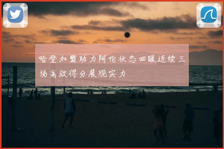 哈登加盟助力阿伦状态回暖连续三场高效得分展现实力