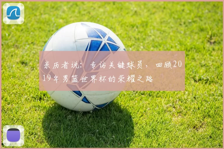 亲历者说：专访关键球员，回顾2019年男篮世界杯的荣耀之路