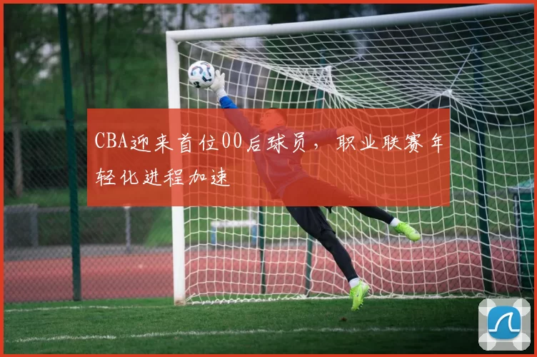 CBA迎来首位00后球员,职业联赛年轻化进程加速