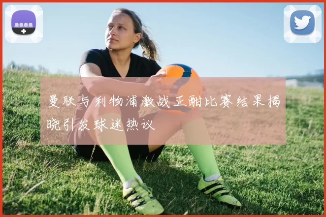 曼联与利物浦激战正酣比赛结果揭晓引发球迷热议