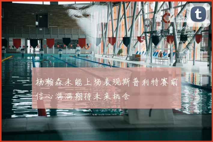 杨瀚森未能上场表现斯普利特赛前信心满满期待未来机会