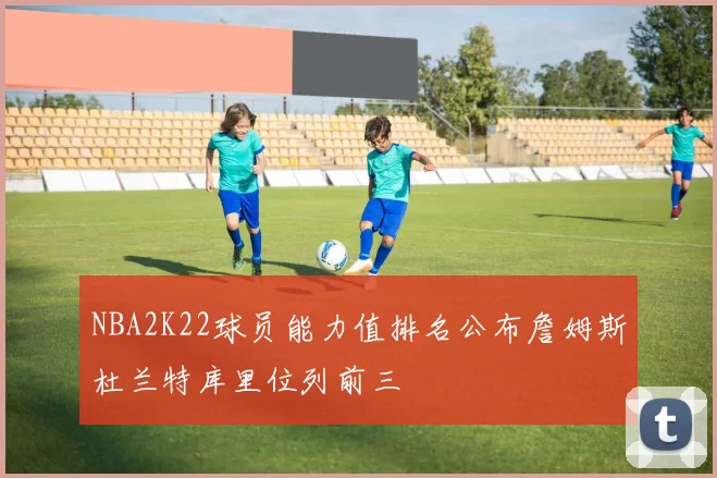 NBA2K22球员能力值排名公布詹姆斯杜兰特库里位列前三