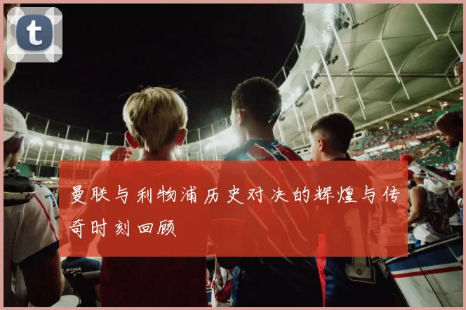 曼联与利物浦历史对决的辉煌与传奇时刻回顾