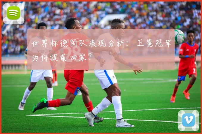 世界杯德国队表现分析:卫冕冠军为何提前回家?