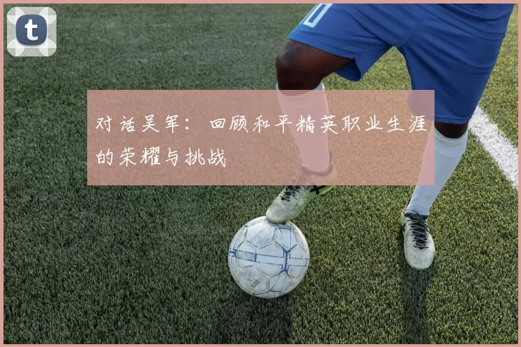 对话吴军：回顾和平精英职业生涯的荣耀与挑战