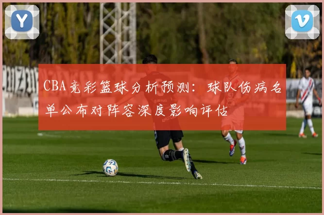 CBA竞彩篮球分析预测:球队伤病名单公布对阵容深度影响评估