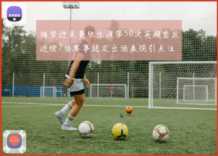 梅努迎来曼联生涯第50次英超首发连续7场赛事稳定出场表现引关注