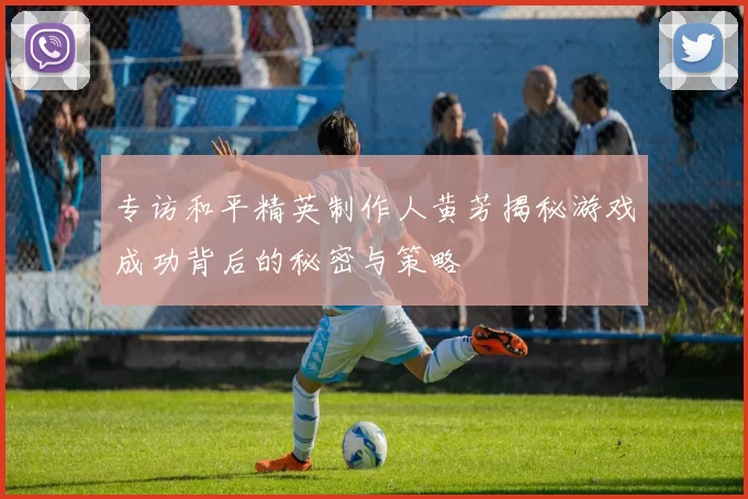 专访和平精英制作人黄芳揭秘游戏成功背后的秘密与策略