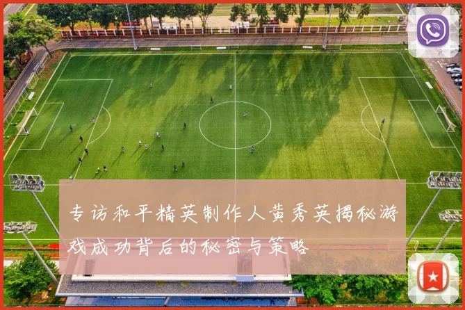 专访和平精英制作人黄秀英揭秘游戏成功背后的秘密与策略