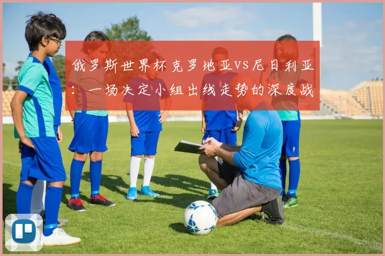 俄罗斯世界杯克罗地亚vs尼日利亚:一场决定小组出线走势的深度战术较量