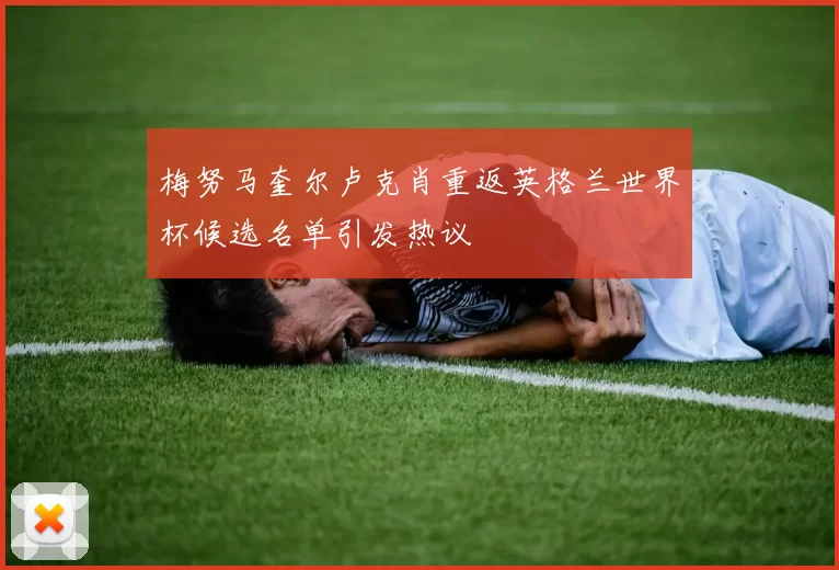 梅努马奎尔卢克肖重返英格兰世界杯候选名单引发热议