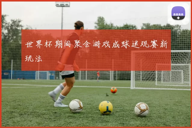 世界杯期间聚会游戏成球迷观赛新玩法