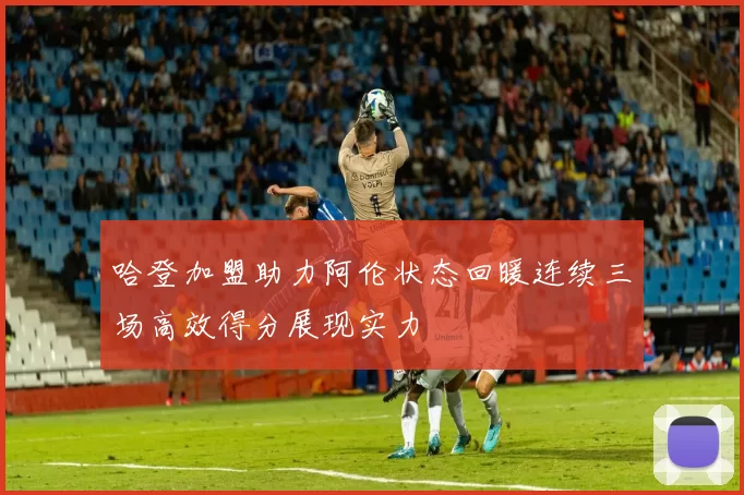 哈登加盟助力阿伦状态回暖连续三场高效得分展现实力