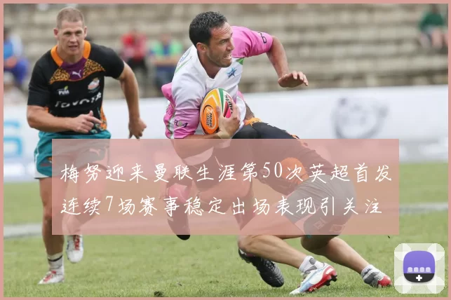 梅努迎来曼联生涯第50次英超首发连续7场赛事稳定出场表现引关注