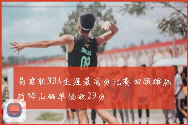易建联NBA生涯最高分比赛回顾雄鹿对阵山猫单场砍29分