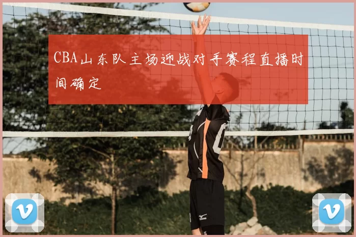 CBA山东队主场迎战对手赛程直播时间确定