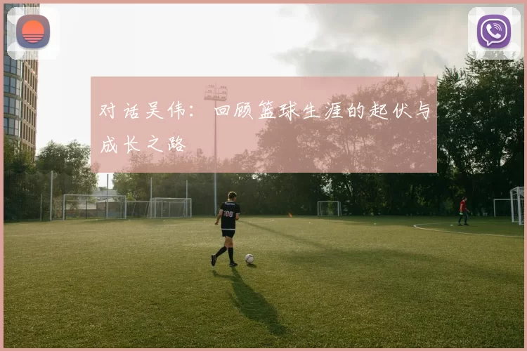 对话吴伟：回顾篮球生涯的起伏与成长之路