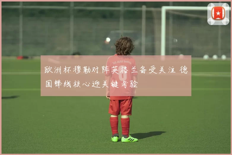 欧洲杯穆勒对阵英格兰备受关注 德国锋线核心迎关键考验
