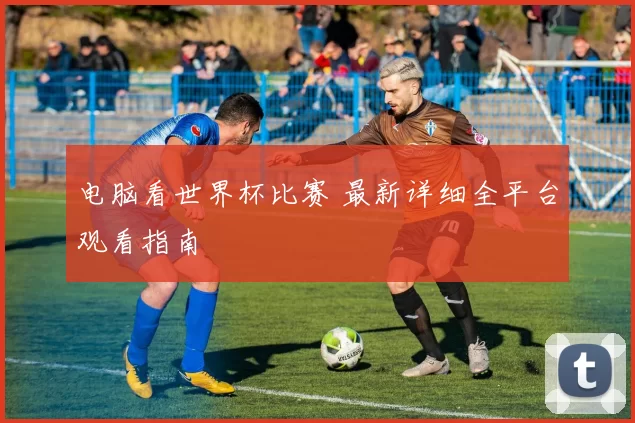 电脑看世界杯比赛 最新详细全平台观看指南