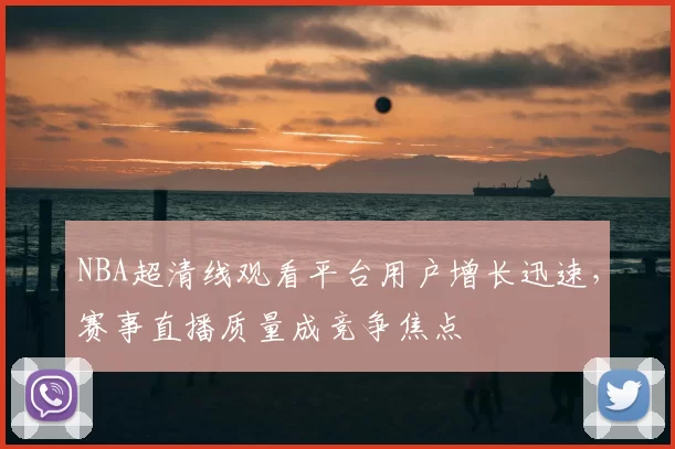 NBA超清线观看平台用户增长迅速，赛事直播质量成竞争焦点